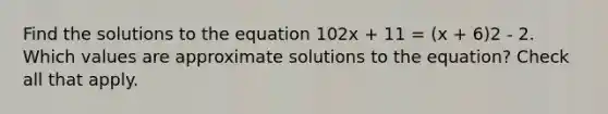 Find the solutions to the equation 102x + 11 = (x + 6)2 - 2. Which values are approximate solutions to the equation? Check all that apply.