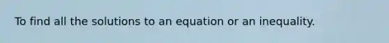 To find all the solutions to an equation or an inequality.