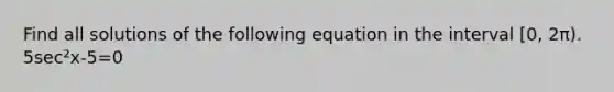 Find all solutions of the following equation in the interval [0, 2π). 5sec²x-5=0