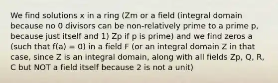 We find solutions x in a ring (Zm or a field (integral domain because no 0 divisors can be non-relatively prime to a prime p, because just itself and 1) Zp if p is prime) and we find zeros a (such that f(a) = 0) in a field F (or an integral domain Z in that case, since Z is an integral domain, along with all fields Zp, Q, R, C but NOT a field itself because 2 is not a unit)