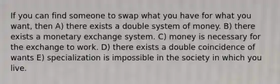 If you can find someone to swap what you have for what you want, then A) there exists a double system of money. B) there exists a monetary exchange system. C) money is necessary for the exchange to work. D) there exists a double coincidence of wants E) specialization is impossible in the society in which you live.