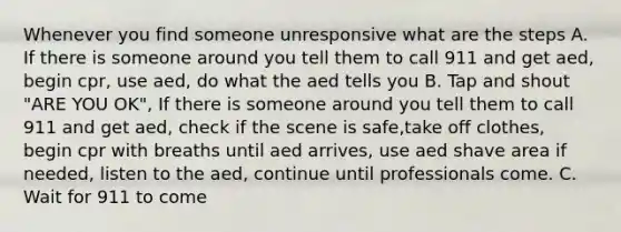 Whenever you find someone unresponsive what are the steps A. If there is someone around you tell them to call 911 and get aed, begin cpr, use aed, do what the aed tells you B. Tap and shout "ARE YOU OK", If there is someone around you tell them to call 911 and get aed, check if the scene is safe,take off clothes, begin cpr with breaths until aed arrives, use aed shave area if needed, listen to the aed, continue until professionals come. C. Wait for 911 to come