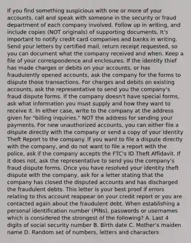 If you find something suspicious with one or more of your accounts, call and speak with someone in the security or fraud department of each company involved. Follow up in writing, and include copies (NOT originals) of supporting documents. It's important to notify credit card companies and banks in writing. Send your letters by certified mail, return receipt requested, so you can document what the company received and when. Keep a file of your correspondence and enclosures. If the identity thief has made charges or debits on your accounts, or has fraudulently opened accounts, ask the company for the forms to dispute those transactions. For charges and debits on existing accounts, ask the representative to send you the company's fraud dispute forms. If the company doesn't have special forms, ask what information you must supply and how they want to receive it. In either case, write to the company at the address given for "billing inquiries," NOT the address for sending your payments. For new unauthorized accounts, you can either file a dispute directly with the company or send a copy of your Identity Theft Report to the company. If you want to file a dispute directly with the company, and do not want to file a report with the police, ask if the company accepts the FTC's ID Theft Affidavit. If it does not, ask the representative to send you the company's fraud dispute forms. Once you have resolved your identity theft dispute with the company, ask for a letter stating that the company has closed the disputed accounts and has discharged the fraudulent debts. This letter is your best proof if errors relating to this account reappear on your credit report or you are contacted again about the fraudulent debt. When establishing a personal identification number (PINs), passwords or usernames which is considered the strongest of the following? A. Last 4 digits of social security number B. Birth date C. Mother's maiden name D. Random set of numbers, letters and characters