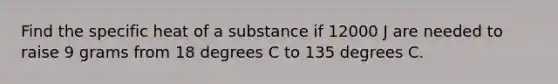 Find the specific heat of a substance if 12000 J are needed to raise 9 grams from 18 degrees C to 135 degrees C.