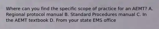 Where can you find the specific scope of practice for an​ AEMT? A. Regional protocol manual B. Standard Procedures manual C. In the AEMT textbook D. From your state EMS office