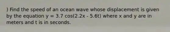 ) Find the speed of an ocean wave whose displacement is given by the equation y = 3.7 cos(2.2x - 5.6t) where x and y are in meters and t is in seconds.