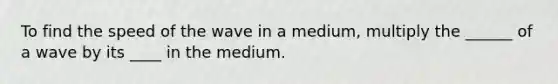 To find the speed of the wave in a medium, multiply the ______ of a wave by its ____ in the medium.