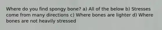 Where do you find spongy bone? a) All of the below b) Stresses come from many directions c) Where bones are lighter d) Where bones are not heavily stressed