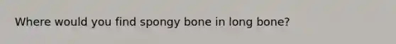 Where would you find spongy bone in long bone?