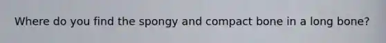 Where do you find the spongy and compact bone in a long bone?