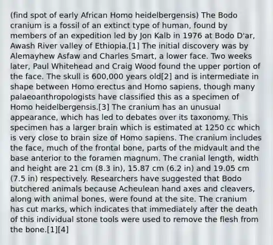 (find spot of early African Homo heidelbergensis) The Bodo cranium is a fossil of an extinct type of human, found by members of an expedition led by Jon Kalb in 1976 at Bodo D'ar, Awash River valley of Ethiopia.[1] The initial discovery was by Alemayhew Asfaw and Charles Smart, a lower face. Two weeks later, Paul Whitehead and Craig Wood found the upper portion of the face. The skull is 600,000 years old[2] and is intermediate in shape between <a href='https://www.questionai.com/knowledge/kI1ONx7LAC-homo-erectus' class='anchor-knowledge'>homo erectus</a> and <a href='https://www.questionai.com/knowledge/k9aqcXDhxN-homo-sapiens' class='anchor-knowledge'>homo sapiens</a>, though many palaeoanthropologists have classified this as a specimen of Homo heidelbergensis.[3] The cranium has an unusual appearance, which has led to debates over its taxonomy. This specimen has a larger brain which is estimated at 1250 cc which is very close to brain size of Homo sapiens. The cranium includes the face, much of the frontal bone, parts of the midvault and the base anterior to the foramen magnum. The cranial length, width and height are 21 cm (8.3 in), 15.87 cm (6.2 in) and 19.05 cm (7.5 in) respectively. Researchers have suggested that Bodo butchered animals because Acheulean hand axes and cleavers, along with animal bones, were found at the site. The cranium has cut marks, which indicates that immediately after the death of this individual stone tools were used to remove the flesh from the bone.[1][4]