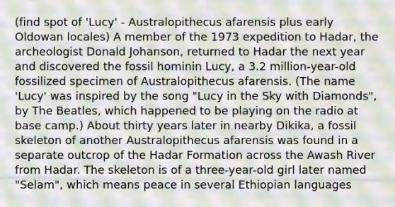 (find spot of 'Lucy' - Australopithecus afarensis plus early Oldowan locales) A member of the 1973 expedition to Hadar, the archeologist Donald Johanson, returned to Hadar the next year and discovered the fossil hominin Lucy, a 3.2 million-year-old fossilized specimen of Australopithecus afarensis. (The name 'Lucy' was inspired by the song "Lucy in the Sky with Diamonds", by The Beatles, which happened to be playing on the radio at base camp.) About thirty years later in nearby Dikika, a fossil skeleton of another Australopithecus afarensis was found in a separate outcrop of the Hadar Formation across the Awash River from Hadar. The skeleton is of a three-year-old girl later named "Selam", which means peace in several Ethiopian languages