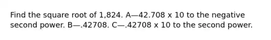 Find the square root of 1,824. A—42.708 x 10 to the negative second power. B—.42708. C—.42708 x 10 to the second power.