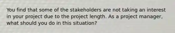 You find that some of the stakeholders are not taking an interest in your project due to the project length. As a project manager, what should you do in this situation?