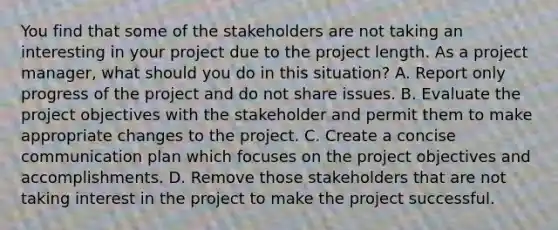 You find that some of the stakeholders are not taking an interesting in your project due to the project length. As a project manager, what should you do in this situation? A. Report only progress of the project and do not share issues. B. Evaluate the project objectives with the stakeholder and permit them to make appropriate changes to the project. C. Create a concise communication plan which focuses on the project objectives and accomplishments. D. Remove those stakeholders that are not taking interest in the project to make the project successful.