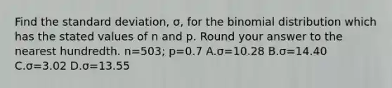 Find the standard​ deviation, σ​, for the binomial distribution which has the stated values of n and p. Round your answer to the nearest hundredth. n=​503; p=0.7 A.σ=10.28 B.σ=14.40 C.σ=3.02 D.σ=13.55