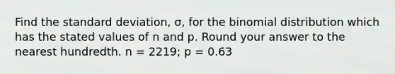 Find the standard deviation, σ, for the binomial distribution which has the stated values of n and p. Round your answer to the nearest hundredth. n = 2219; p = 0.63