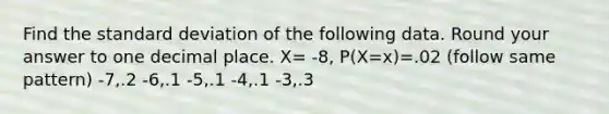 Find the standard deviation of the following data. Round your answer to one decimal place. X= -8, P(X=x)=.02 (follow same pattern) -7,.2 -6,.1 -5,.1 -4,.1 -3,.3