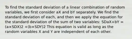 To find the <a href='https://www.questionai.com/knowledge/kqGUr1Cldy-standard-deviation' class='anchor-knowledge'>standard deviation</a> of a linear combination of random variables, we first consider aX and bY separately. We find the standard deviation of each, and then we apply the equation for the standard deviation of the sum of two variables: SDaX+bY = (a×SDX)2 +(b×SDY)2 This equation is valid as long as the random variables X and Y are independent of each other.