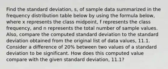 Find the standard​ deviation, s, of sample data summarized in the frequency distribution table below by using the formula​ below, where x represents the class​ midpoint, f represents the class​ frequency, and n represents the total number of sample values.​ Also, compare the computed standard deviation to the standard deviation obtained from the original list of data​ values, 11.1. Consider a difference of​ 20% between two values of a standard deviation to be significant. How does this computed value compare with the given standard​ deviation, 11.1​?