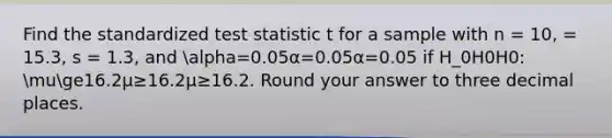 Find the standardized test statistic t for a sample with n = 10, = 15.3, s = 1.3, and alpha=0.05α=0.05α=0.05 if H_0H0H0: muge16.2μ≥16.2μ≥16.2. Round your answer to three decimal places.