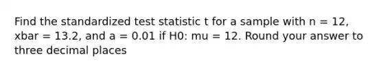 Find the standardized test statistic t for a sample with n = 12, xbar = 13.2, and a = 0.01 if H0: mu = 12. Round your answer to three decimal places