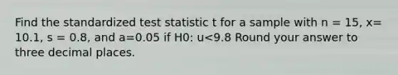 Find the standardized test statistic t for a sample with n = 15, x= 10.1, s = 0.8, and a=0.05 if H0: u<9.8 Round your answer to three decimal places.