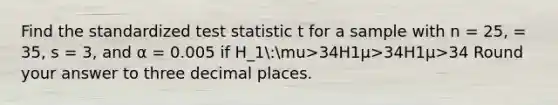 Find the standardized test statistic t for a sample with n = 25, = 35, s = 3, and α = 0.005 if H_1:mu>34H1μ>34H1μ>34 Round your answer to three decimal places.