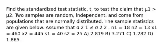 Find the standardized test statistic, t, to test the claim that μ1 > μ2. Two samples are random, independent, and come from populations that are normally distributed. The sample statistics are given below. Assume that σ 2 1 ≠ σ 2 2 . n1 = 18 n2 = 13 x1 = 460 x2 = 445 s1 = 40 s2 = 25 A) 2.819 B) 3.271 C) 1.282 D) 1.865