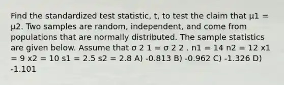 Find the standardized test statistic, t, to test the claim that μ1 = μ2. Two samples are random, independent, and come from populations that are normally distributed. The sample statistics are given below. Assume that σ 2 1 = σ 2 2 . n1 = 14 n2 = 12 x1 = 9 x2 = 10 s1 = 2.5 s2 = 2.8 A) -0.813 B) -0.962 C) -1.326 D) -1.101