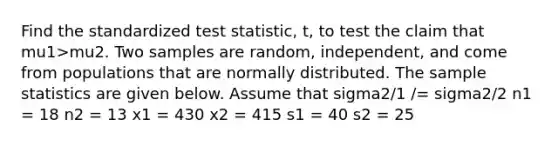 Find the standardized test statistic, t, to test the claim that mu1>mu2. Two samples are random, independent, and come from populations that are normally distributed. The sample statistics are given below. Assume that sigma2/1 /= sigma2/2 n1 = 18 n2 = 13 x1 = 430 x2 = 415 s1 = 40 s2 = 25