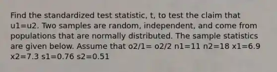 Find the standardized test statistic, t, to test the claim that u1=u2. Two samples are random, independent, and come from populations that are normally distributed. The sample statistics are given below. Assume that o2/1= o2/2 n1=11 n2=18 x1=6.9 x2=7.3 s1=0.76 s2=0.51