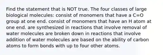 Find the statement that is NOT true. The four classes of large biological molecules: consist of monomers that have a C=O group at one end. consist of monomers that have an H atom at one end. are synthesized in reactions that involve removal of water molecules are broken down in reactions that involve addition of water molecules are based on the ability of carbon atoms to form bonds with up to four other atoms.