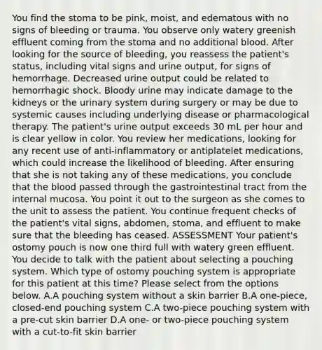 You find the stoma to be pink, moist, and edematous with no signs of bleeding or trauma. You observe only watery greenish effluent coming from the stoma and no additional blood. After looking for the source of bleeding, you reassess the patient's status, including vital signs and urine output, for signs of hemorrhage. Decreased urine output could be related to hemorrhagic shock. Bloody urine may indicate damage to the kidneys or the urinary system during surgery or may be due to systemic causes including underlying disease or pharmacological therapy. The patient's urine output exceeds 30 mL per hour and is clear yellow in color. You review her medications, looking for any recent use of anti-inflammatory or antiplatelet medications, which could increase the likelihood of bleeding. After ensuring that she is not taking any of these medications, you conclude that the blood passed through the gastrointestinal tract from the internal mucosa. You point it out to the surgeon as she comes to the unit to assess the patient. You continue frequent checks of the patient's vital signs, abdomen, stoma, and effluent to make sure that the bleeding has ceased. ASSESSMENT Your patient's ostomy pouch is now one third full with watery green effluent. You decide to talk with the patient about selecting a pouching system. Which type of ostomy pouching system is appropriate for this patient at this time? Please select from the options below. A.A pouching system without a skin barrier B.A one-piece, closed-end pouching system C.A two-piece pouching system with a pre-cut skin barrier D.A one- or two-piece pouching system with a cut-to-fit skin barrier