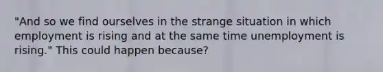 "And so we find ourselves in the strange situation in which employment is rising and at the same time unemployment is rising." This could happen because?