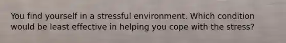 You find yourself in a stressful environment. Which condition would be least effective in helping you cope with the stress?