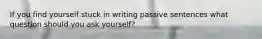 If you find yourself stuck in writing passive sentences what question should you ask yourself?