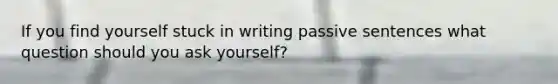 If you find yourself stuck in writing passive sentences what question should you ask yourself?