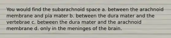 You would find the subarachnoid space a. between the arachnoid membrane and pia mater b. between the dura mater and the vertebrae c. between the dura mater and the arachnoid membrane d. only in <a href='https://www.questionai.com/knowledge/k36SqhoPCV-the-meninges' class='anchor-knowledge'>the meninges</a> of <a href='https://www.questionai.com/knowledge/kLMtJeqKp6-the-brain' class='anchor-knowledge'>the brain</a>.