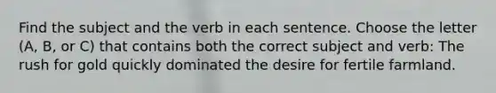 Find the subject and the verb in each sentence. Choose the letter (A, B, or C) that contains both the correct subject and verb: The rush for gold quickly dominated the desire for fertile farmland.