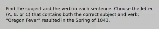 Find the subject and the verb in each sentence. Choose the letter (A, B, or C) that contains both the correct subject and verb: "Oregon Fever" resulted in the Spring of 1843.