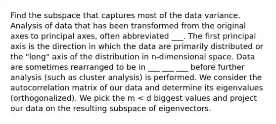 Find the subspace that captures most of the data variance. Analysis of data that has been transformed from the original axes to principal axes, often abbreviated ___. The first principal axis is the direction in which the data are primarily distributed or the "long" axis of the distribution in n-dimensional space. Data are sometimes rearranged to be in ___ ___ ___ before further analysis (such as cluster analysis) is performed. We consider the autocorrelation matrix of our data and determine its eigenvalues (orthogonalized). We pick the m < d biggest values and project our data on the resulting subspace of eigenvectors.