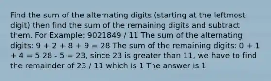 Find the sum of the alternating digits (starting at the leftmost digit) then find the sum of the remaining digits and subtract them. For Example: 9021849 / 11 The sum of the alternating digits: 9 + 2 + 8 + 9 = 28 The sum of the remaining digits: 0 + 1 + 4 = 5 28 - 5 = 23, since 23 is greater than 11, we have to find the remainder of 23 / 11 which is 1 The answer is 1