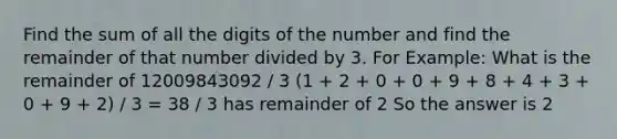 Find the sum of all the digits of the number and find the remainder of that number divided by 3. For Example: What is the remainder of 12009843092 / 3 (1 + 2 + 0 + 0 + 9 + 8 + 4 + 3 + 0 + 9 + 2) / 3 = 38 / 3 has remainder of 2 So the answer is 2