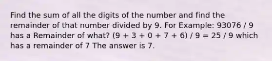 Find the sum of all the digits of the number and find the remainder of that number divided by 9. For Example: 93076 / 9 has a Remainder of what? (9 + 3 + 0 + 7 + 6) / 9 = 25 / 9 which has a remainder of 7 The answer is 7.