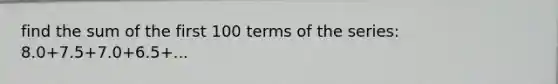 find the sum of the first 100 terms of the series: 8.0+7.5+7.0+6.5+...