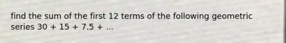 find the sum of the first 12 terms of the following geometric series 30 + 15 + 7.5 + ...