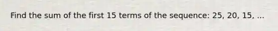 Find the sum of the first 15 terms of the sequence: 25, 20, 15, ...