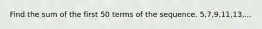 Find the sum of the first 50 terms of the sequence. 5,7,9,11,13,...