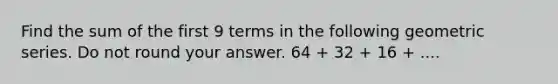 Find the sum of the first 9 terms in the following geometric series. Do not round your answer. 64 + 32 + 16 + ....